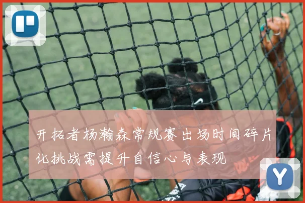 开拓者杨瀚森常规赛出场时间碎片化挑战需提升自信心与表现