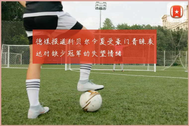 德媒报道科贝尔今夏受豪门青睐表达对缺少冠军的失望情绪