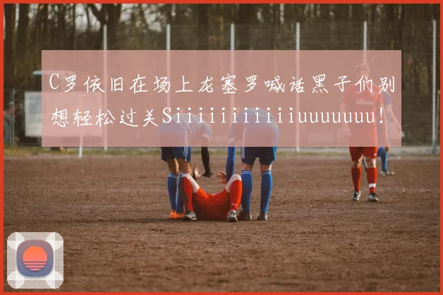 C罗依旧在场上龙塞罗喊话黑子们别想轻松过关Siiiiiiiiiiiuuuuuuu！