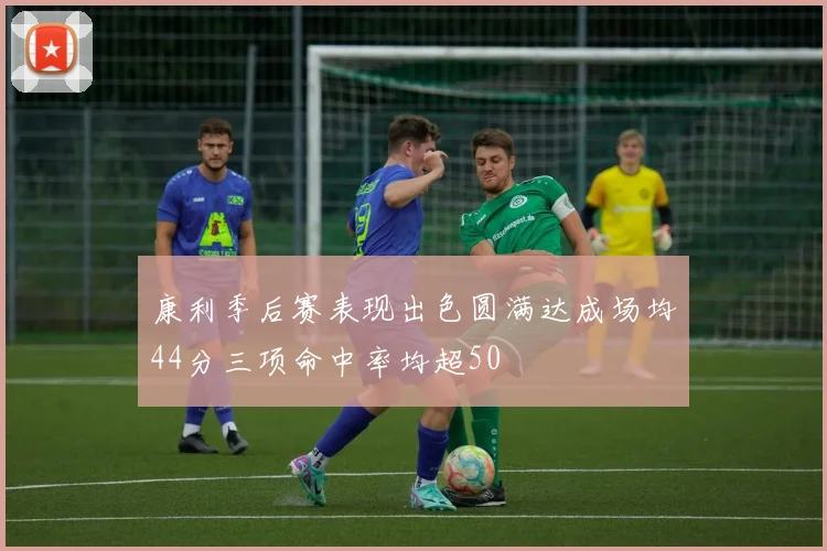 康利季后赛表现出色圆满达成场均44分三项命中率均超50