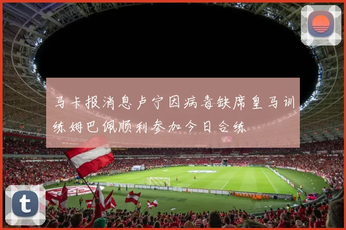 马卡报消息卢宁因病毒缺席皇马训练姆巴佩顺利参加今日合练