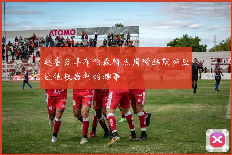 赵睿分享布伦森特点周琦幽默回应让他教裁判的趣事