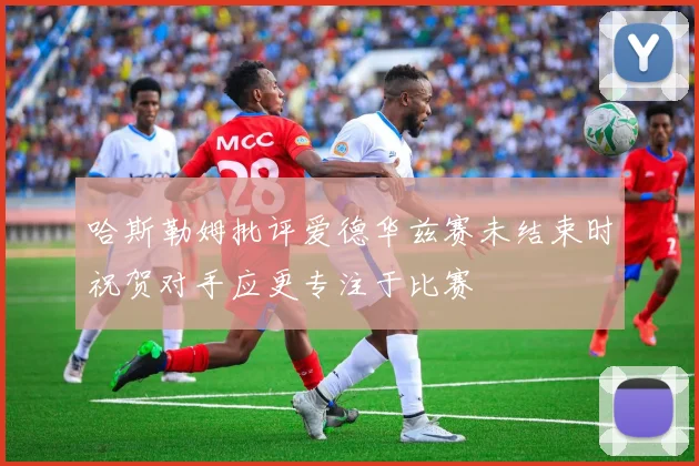 哈斯勒姆批评爱德华兹赛未结束时祝贺对手应更专注于比赛