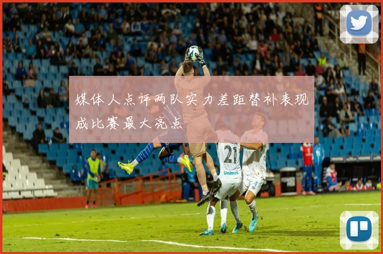 媒体人点评两队实力差距替补表现成比赛最大亮点