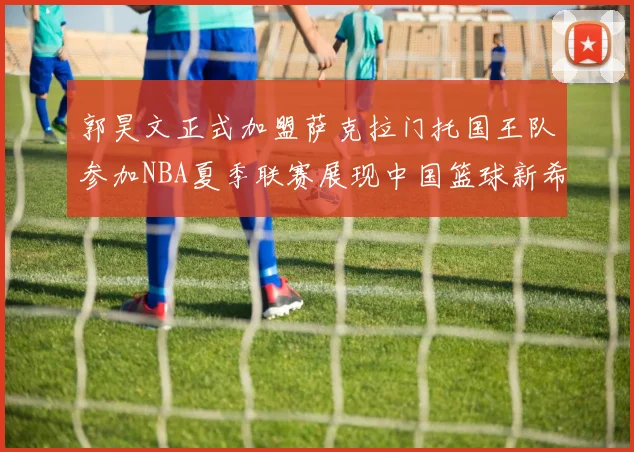 郭昊文正式加盟萨克拉门托国王队参加NBA夏季联赛展现中国篮球新希望