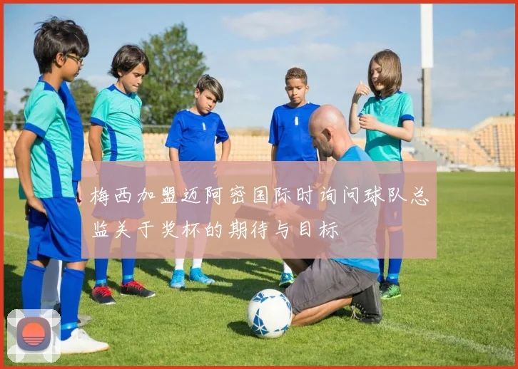 梅西加盟迈阿密国际时询问球队总监关于奖杯的期待与目标